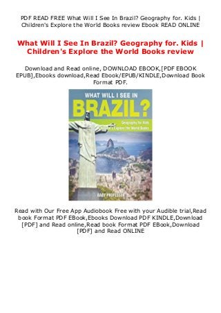 PDF READ FREE What Will I See In Brazil? Geography for. Kids |
Children's Explore the World Books review Ebook READ ONLINE
What Will I See In Brazil? Geography for. Kids |
Children's Explore the World Books review
Download and Read online, DOWNLOAD EBOOK,[PDF EBOOK
EPUB],Ebooks download,Read Ebook/EPUB/KINDLE,Download Book
Format PDF.
Read with Our Free App Audiobook Free with your Audible trial,Read
book Format PDF EBook,Ebooks Download PDF KINDLE,Download
[PDF] and Read online,Read book Format PDF EBook,Download
[PDF] and Read ONLINE
 