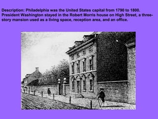 Description: Philadelphia was the United States capital from 1790 to 1800.
President Washington stayed in the Robert Morris house on High Street, a threestory mansion used as a living space, reception area, and an office.

 