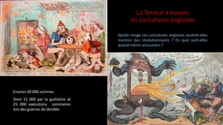 La Terreur à travers
les caricatures anglaises
Environ 40 000 victimes.
Dont 15 000 par la guillotine et
25 000 exécutions sommaires
lors des guerres de Vendée.
Quelle image ces caricatures anglaises veulent-elles
montrer des révolutionnaires ? En quoi sont-elles
quand-même amusantes ?
 