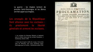 La guerre : les Anglais tentent de
prendre Saint-Domingue et les Blancs
ont fait appel aux Anglais.
Les envoyés de la République
font alliance avec les esclaves :
ils proclament la liberté
générale et arment les esclaves.
« Les esclaves du Nouveau Monde se battaient
pour la même cause que les armées françaises. »
Sonthonax, Février 1793
« C’est avec les gens natifs de ce pays, c’est-à-dire
avec les Africains, que nous sauverons Saint-
Domingue pour la France. » Sonthonax Juillet 1793
 