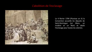 L’abolition de l’esclavage
Le 4 février 1794 (Pluviose an II) la
Convention accueille les députés de
Saint-Domingue (un Blanc, un
mulâtre et un Noir) et abolit
l’esclavage pour toutes les colonies.
 
