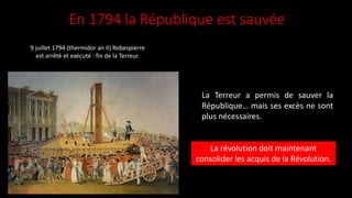 En 1794 la République est sauvée
La Terreur a permis de sauver la
République… mais ses excès ne sont
plus nécessaires.
La révolution doit maintenant
consolider les acquis de la Révolution.
9 juillet 1794 (thermidor an II) Robespierre
est arrêté et exécuté : fin de la Terreur.
 