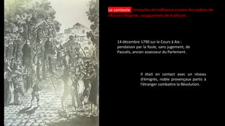Le contexte : émeutes et méfiance envers les cadres de
l’Ancien Régime, soupçonnés de trahison.
14 décembre 1790 sur le Cours à Aix :
pendaison par la foule, sans jugement, de
Pascalis, ancien assesseur du Parlement.
Il était en contact avec un réseau
d’émigrés, noble provençaux partis à
l’étranger combattre la Révolution.
 