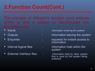 10
The principle of Albrecht’s function point analysis
(FPA) is that a system is decomposed into
functional units.
 Inputs : information entering the system
 Outputs : information leaving the system
 Enquiries : requests for instant access to
information
 Internal logical files : information held within the
system
 External interface files : information held by other system
that is used by the system being
analyzed.
2.Function Count(Cont.)
 