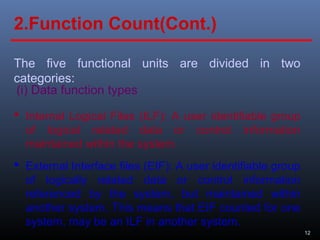 12
The five functional units are divided in two
categories:
(i) Data function types
 Internal Logical Files (ILF): A user identifiable group
of logical related data or control information
maintained within the system.
2.Function Count(Cont.)
 External Interface files (EIF): A user identifiable group
of logically related data or control information
referenced by the system, but maintained within
another system. This means that EIF counted for one
system, may be an ILF in another system.
 