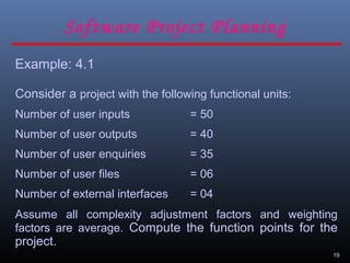 19
Example: 4.1
Consider a project with the following functional units:
Number of user inputs = 50
Number of user outputs = 40
Number of user enquiries = 35
Number of user files = 06
Number of external interfaces = 04
Assume all complexity adjustment factors and weighting
factors are average. Compute the function points for the
project.
Software Project Planning
 