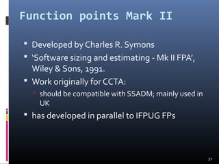 Function points Mark II
 Developed by Charles R. Symons
 ‘Software sizing and estimating - Mk II FPA’,
Wiley & Sons, 1991.
 Work originally for CCTA:
 should be compatible with SSADM; mainly used in
UK
 has developed in parallel to IFPUG FPs
21
 