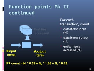Function points Mk II
continued
For each
transaction, count
 data items input
(Ni)
 data items output
(No)
 entity types
accessed (Ne)
22
#entities
accessed
#input
items
#output
items
FP count = Ni * 0.58 + Ne * 1.66 + No * 0.26
 