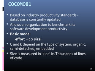 COCOMO81
 Based on industry productivity standards -
database is constantly updated
 Allows an organization to benchmark its
software development productivity
 Basic model
effort = c x sizek
 C and k depend on the type of system: organic,
semi-detached, embedded
 Size is measured in ‘kloc’ ie.Thousands of lines
of code
25
 