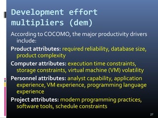Development effort
multipliers (dem)
According to COCOMO, the major productivity drivers
include:
Product attributes: required reliability, database size,
product complexity
Computer attributes: execution time constraints,
storage constraints, virtual machine (VM) volatility
Personnel attributes: analyst capability, application
experience,VM experience, programming language
experience
Project attributes: modern programming practices,
software tools, schedule constraints
27
 