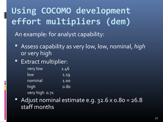 Using COCOMO development
effort multipliers (dem)
An example: for analyst capability:
 Assess capability as very low, low, nominal, high
or very high
 Extract multiplier:
very low 1.46
low 1.19
nominal 1.00
high 0.80
very high 0.71
 Adjust nominal estimate e.g. 32.6 x 0.80 = 26.8
staff months
31
 