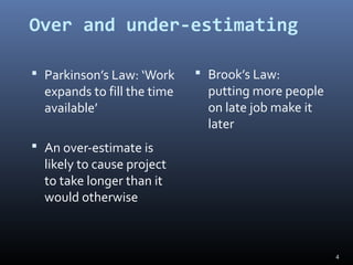 Over and under-estimating
 Parkinson’s Law: ‘Work
expands to fill the time
available’
 An over-estimate is
likely to cause project
to take longer than it
would otherwise
 Brook’s Law:
putting more people
on late job make it
later
4
 