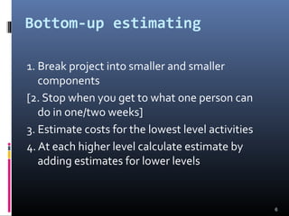 Bottom-up estimating
1. Break project into smaller and smaller
components
[2. Stop when you get to what one person can
do in one/two weeks]
3. Estimate costs for the lowest level activities
4. At each higher level calculate estimate by
adding estimates for lower levels
6
 
