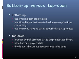 Bottom-up versus top-down
 Bottom-up
 use when no past project data
 identify all tasks that have to be done – so quite time-
consuming
 use when you have no data about similar past projects
 Top-down
 produce overall estimate based on project cost drivers
 based on past project data
 divide overall estimate between jobs to be done
8
 