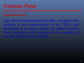 9
Alan Albrecht while working for IBM, recognized the
problem in size measurement in the 1970s, and
developed a technique (which he called Function
Point Analysis), which appeared to be a solution to
the size measurement problem.
Function Count
Function Point
 