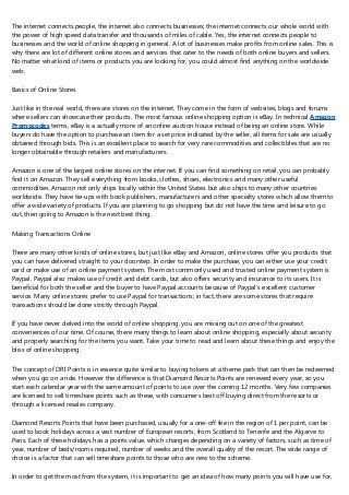The internet connects people, the internet also connects businesses; the internet connects our whole world with
the power of high speed data transfer and thousands of miles of cable. Yes, the internet connects people to
businesses and the world of online shopping in general. A lot of businesses make profits from online sales. This is
why there are lot of different online stores and services that cater to the needs of both online buyers and sellers.
No matter what kind of items or products you are looking for, you could almost find anything on the worldwide
web.
Basics of Online Stores
Just like in the real world, there are stores on the internet. They come in the form of websites, blogs and forums
where sellers can showcase their products. The most famous online shopping option is eBay. In technical Amazon
Promocodes terms, eBay is a actually more of an online auction house instead of being an online store. While
buyers do have the option to purchase an item for a set price indicated by the seller, all items for sale are usually
obtained through bids. This is an excellent place to search for very rare commodities and collectibles that are no
longer obtainable through retailers and manufacturers.
Amazon is one of the largest online stores on the internet. If you can find something on retail, you can probably
find it on Amazon. They sell everything from books, clothes, shoes, electronics and many other useful
commodities. Amazon not only ships locally within the United States but also ships to many other countries
worldwide. They have tie-ups with book publishers, manufacturers and other specialty stores which allow them to
offer a wide variety of products. If you are planning to go shopping but do not have the time and leisure to go
out, then going to Amazon is the next best thing.
Making Transactions Online
There are many other kinds of online stores, but just like eBay and Amazon, online stores offer you products that
you can have delivered straight to your doorstep. In order to make the purchase, you can either use your credit
card or make use of an online payment system. The most commonly used and trusted online payment system is
Paypal. Paypal also makes use of credit and debt cards, but also offers security and insurance to its users. It is
beneficial for both the seller and the buyer to have Paypal accounts because of Paypal's excellent customer
service. Many online stores prefer to use Paypal for transactions; in fact, there are some stores that require
transactions should be done strictly through Paypal.
If you have never delved into the world of online shopping, you are missing out on one of the greatest
conveniences of our time. Of course, there many things to learn about online shopping, especially about security
and properly searching for the items you want. Take your time to read and learn about these things and enjoy the
bliss of online shopping.
The concept of DRI Points is in essence quite similar to buying tokens at a theme park that can then be redeemed
when you go on a ride. However the difference is that Diamond Resorts Points are renewed every year, so you
start each calendar year with the same amount of points to use over the coming 12 months. Very few companies
are licensed to sell timeshare points such as these, with consumers best off buying direct from the resorts or
through a licensed resales company.
Diamond Resorts Points that have been purchased, usually for a one-off fee in the region of 1 per point, can be
used to book holidays across a vast number of European resorts, from Scotland to Tenerife and the Algarve to
Paris. Each of these holidays has a points value, which changes depending on a variety of factors, such as time of
year, number of beds/rooms required, number of weeks and the overall quality of the resort. The wide range of
choice is a factor that can sell timeshare points to those who are new to the scheme.
In order to get the most from the system, it is important to get an idea of how many points you will have use for,
 