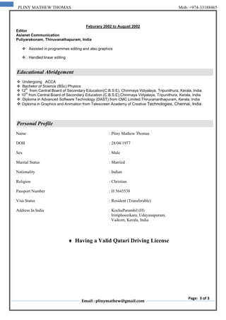 Email : plinymathew@gmail.com
Page: 3 of 3
PLINY MATHEW THOMAS Mob: +974-33188465
Feburary 2002 to August 2002
Editor
Asianet Communication
Puliyarakonam, Thiruvanathapuram, India
 Assisted in programmes editing and also graphics
 Handled linear editing
Educational Abridgement
 Undergoing ACCA
 Bachelor of Science (BSc) Physics
 12
th
from Central Board of Secondary Education(C.B.S.E), Chinmaya Vidyalaya, Tripunithura, Kerala, India
 10
th
from Central Board of Secondary Education (C.B.S.E),Chinmaya Vidyalaya, Tripunithura, Kerala, India.
 Diploma in Advanced Software Technology (DAST) from CMC Limited.Thiruvananthapuram, Kerala, India
 Diploma in Graphics and Animation from Telescreen Academy of Creative Technologies, Chennai, India
Personal Profile
Name : Pliny Mathew Thomas
DOB : 28/04/1977
Sex : Male
Marital Status : Married
Nationality : Indian
Religion : Christian
Passport Number : H 5645538
Visa Status : Resident (Transferable)
Address In India : KochuParambil (H)
Irimphoozikara, Udayanapuram,
Vaikom, Kerala, India
 Having a Valid Qatari Driving License
 