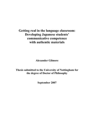 Getting real in the language classroom:
Developing Japanese students’
communicative competence
with authentic materials
Alexander Gilmore
Thesis submitted to the University of Nottingham for
the degree of Doctor of Philosophy
September 2007
 