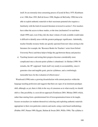 100
itself, be an extremely time-consuming process (Crystal  Davy 1975; Kienbaum
et al. 1986; Kuo 1993; Bell  Gower 1998; Hughes  McCarthy 1998) but to be
able to exploit authentic materials to their maximum potential also requires a
familiarity with the kind of research literature reviewed in section 3. Few teachers
have either the access to these studies, or the time (inclination?) to read them
(Judd 1999) and, even if they did, the sheer volume of work available would make
it difficult to identify areas with the greatest pedagogic significance. Admittedly,
teacher friendly resource books are quickly spawned from new ideas arising in the
literature (for example, the ‘Resource Books for Teachers’ series from Oxford
University Press) and these help to bridge the gap between theory and practice.
e) Teaching learners and testing their progress becomes considerably more
complicated once a discrete-point syllabus is abandoned. As Skehan (1998: 94
remarks, the 3P’s approach ‘lends itself very neatly to accountability, since it
generates clear and tangible goals, precise syllabuses, and a comfortingly
itemizable basis for the evaluation of effectiveness’.
Woodward (1996) notes a growing dissatisfaction with current practices within the
language teaching profession and suggests that there are signs of an imminent paradigm
shift, although, as yet, there is little in the way of consensus as to what exactly we should
shift to. One possibility is a text-driven approach (Tomlinson 2001; Mishan 2005) which,
rather than starting from a predetermined list of lexicogrammatical items to be taught,
focuses on teachers (or students themselves) selecting and exploiting authentic materials
appropriate to their own particular contexts and needs, using a task-based methodology
(Prabhu 1987; Nunan 1989; Bygate, Skehan  Swain 2001; Willis 1996). The syllabus is
 