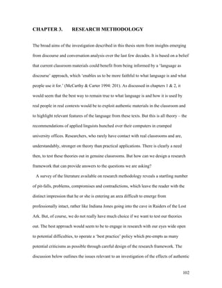 102
CHAPTER 3. RESEARCH METHODOLOGY
The broad aims of the investigation described in this thesis stem from insights emerging
from discourse and conversation analysis over the last few decades. It is based on a belief
that current classroom materials could benefit from being informed by a ‘language as
discourse’ approach, which ‘enables us to be more faithful to what language is and what
people use it for.’ (McCarthy  Carter 1994: 201). As discussed in chapters 1  2, it
would seem that the best way to remain true to what language is and how it is used by
real people in real contexts would be to exploit authentic materials in the classroom and
to highlight relevant features of the language from these texts. But this is all theory – the
recommendations of applied linguists hunched over their computers in cramped
university offices. Researchers, who rarely have contact with real classrooms and are,
understandably, stronger on theory than practical applications. There is clearly a need
then, to test these theories out in genuine classrooms. But how can we design a research
framework that can provide answers to the questions we are asking?
A survey of the literature available on research methodology reveals a startling number
of pit-falls, problems, compromises and contradictions, which leave the reader with the
distinct impression that he or she is entering an area difficult to emerge from
professionally intact, rather like Indiana Jones going into the cave in Raiders of the Lost
Ark. But, of course, we do not really have much choice if we want to test our theories
out. The best approach would seem to be to engage in research with our eyes wide open
to potential difficulties, to operate a ‘best practice’ policy which pre-empts as many
potential criticisms as possible through careful design of the research framework. The
discussion below outlines the issues relevant to an investigation of the effects of authentic
 