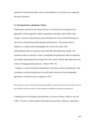 103
materials on learning and makes some recommendations as to the best way to approach
this type of research.
3.1 The Quantitative, Qualitative Debate
Traditionally, research (in the ‘human sciences’ at least) has been composed of two
approaches: the first approach, which is quantitative and aligns itself with the ‘pure
sciences’ is known as psychometry and is defined by the Concise Oxford Dictionary as
‘the science of measuring mental capacities and processes’. The second, which is
qualitative, is usually termed ethnography and ‘involves the study of the
culture/characteristics of a group in real-world rather than laboratory settings. The
researcher makes no attempt to isolate or manipulate the phenomena under investigation,
and insights and generalisations emerge from close contact with the data rather than from
a theory of language learning and use.’ (Nunan 1992: 55)
Largely as a result of the historical dominance of the pure sciences, psychometry, with
its emphasis on measuring processes, has often been valued more than ethnographic
approaches, as Konrad Lorenz recognised in 1971:
We are living in a time in which it has become fashionable to assess the exactitude, and with it the value, of
any scientific result by the extent to which quantitative methods have taken part in producing it.
A further perceived advantage of psychometry is its focus on theory, which as van Lier
(1984: 112) notes, is held in higher esteem than more practical, ‘hands-on’ approaches:
 