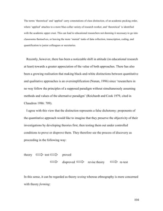 104
The terms ‘theoretical’ and ‘applied’ carry connotations of class distinction, of an academic pecking order,
where ‘applied’ attaches to a more blue-collar variety of research worker, and ‘theoretical’ is identified
with the academic upper crust. This can lead to educational researchers not deeming it necessary to go into
classrooms themselves, or leaving the more ‘menial’ tasks of data collection, transcription, coding, and
quantification to junior colleagues or secretaries.
Recently, however, there has been a noticeable shift in attitude (in educational research
at least) towards a greater appreciation of the value of both approaches. There has also
been a growing realisation that making black-and-white distinctions between quantitative
and qualitative approaches is an oversimplification (Nunan, 1996) since ‘researchers in
no way follow the principles of a supposed paradigm without simultaneously assuming
methods and values of the alternative paradigm’ (Reichardt and Cook 1979, cited in
Chaudron 1986: 709).
I agree with this view that the distinction represents a false dichotomy: proponents of
the quantitative approach would like to imagine that they preserve the objectivity of their
investigations by developing theories first, then testing them out under controlled
conditions to prove or disprove them. They therefore see the process of discovery as
proceeding in the following way:
theory test proved
disproved revise theory re-test
In this sense, it can be regarded as theory testing whereas ethnography is more concerned
with theory forming:
 