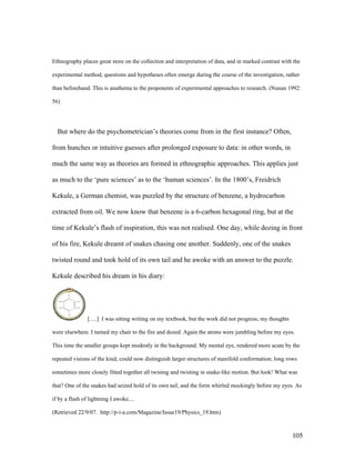 105
Ethnography places great store on the collection and interpretation of data, and in marked contrast with the
experimental method, questions and hypotheses often emerge during the course of the investigation, rather
than beforehand. This is anathema to the proponents of experimental approaches to research. (Nunan 1992:
56)
But where do the psychometrician’s theories come from in the first instance? Often,
from hunches or intuitive guesses after prolonged exposure to data: in other words, in
much the same way as theories are formed in ethnographic approaches. This applies just
as much to the ‘pure sciences’ as to the ‘human sciences’. In the 1800’s, Freidrich
Kekule, a German chemist, was puzzled by the structure of benzene, a hydrocarbon
extracted from oil. We now know that benzene is a 6-carbon hexagonal ring, but at the
time of Kekule’s flash of inspiration, this was not realised. One day, while dozing in front
of his fire, Kekule dreamt of snakes chasing one another. Suddenly, one of the snakes
twisted round and took hold of its own tail and he awoke with an answer to the puzzle.
Kekule described his dream in his diary:
[….] I was sitting writing on my textbook, but the work did not progress; my thoughts
were elsewhere. I turned my chair to the fire and dozed. Again the atoms were jumbling before my eyes.
This time the smaller groups kept modestly in the background. My mental eye, rendered more acute by the
repeated visions of the kind, could now distinguish larger structures of manifold conformation; long rows
sometimes more closely fitted together all twining and twisting in snake-like motion. But look! What was
that? One of the snakes had seized hold of its own tail, and the form whirled mockingly before my eyes. As
if by a flash of lightning I awoke....
(Retrieved 22/9/07. http://p-i-a.com/Magazine/Issue19/Physics_19.htm)
 