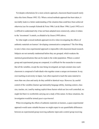 109
Yet despite exhortations for a more eclectic approach, classroom-based research rarely
takes this form (Nunan 1992: 52). When a mixed methods approach has been taken, it
inevitably leads to a better understanding of the situation than could have been achieved
otherwise (see for example Schmidt  Frota 1986; Lett  Shaw 1986; Lynch 1992) so it
is difficult to understand why it has not been adopted more extensively, unless it relates
to the ‘investment’ it entails, as alluded to by Green (1995) above.
So what might a mixed methods approach involve when investigating the effects of
authentic materials on learners’ developing communicative competence? The first thing
to note is that a true experimental approach is impossible with classroom-based research.
Subjects are not normally randomised before they are grouped, which weakens the
statistical generalisations that can be made to the wider population. Where a control
group and experimental group are compared, it is difficult for the researcher to ensure
that all the variables, except the ones being investigated, are kept constant since each
classroom is composed of individuals who together create a unique environment. In my
own teaching at university in Japan, I am often required to teach the same material to
more than one class and rarely do they unfold in identical ways. However, by careful
control of the variables (learner age/nationality/language ability, learning context, class
size, teacher, etc.) and by making explicit those factors which are less well controlled, we
might feel that it is worthwhile carrying out a study of this nature. In these situations, the
investigation would be termed quasi-experimental.
When investigating the effects of authentic materials on learners, a quasi-experimental
approach would seem valuable because we might expect to see quantifiable differences
between an experimental group receiving authentic input and a control group receiving
 
