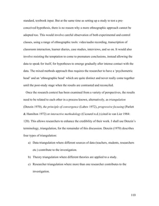 110
standard, textbook input. But at the same time as setting up a study to test a pre-
conceived hypothesis, there is no reason why a more ethnographic approach cannot be
adopted too. This would involve careful observation of both experimental and control
classes, using a range of ethnographic tools: video/audio recording, transcription of
classroom interaction, learner diaries, case studies, interviews, and so on. It would also
involve resisting the temptation to come to premature conclusions, instead allowing the
data to speak for itself, for hypotheses to emerge gradually after intense contact with the
data. The mixed methods approach thus requires the researcher to have a ‘psychometric
head’ and an ‘ethnographic head’ which are quite distinct and never really come together
until the post-study stage when the results are contrasted and reconciled.
Once the research context has been examined from a variety of perspectives, the results
need to be related to each other in a process known, alternatively, as triangulation
(Denzin 1970), the principle of convergence (Labov 1972), progressive focusing (Parlett
 Hamilton 1972) or interactive methodology (Cicourel n.d.) (cited in van Lier 1984:
120). This allows researchers to enhance the credibility of their work. I shall use Denzin’s
terminology, triangulation, for the remainder of this discussion. Denzin (1970) describes
four types of triangulation:
a) Data triangulation where different sources of data (teachers, students, researchers
etc.) contribute to the investigation.
b) Theory triangulation where different theories are applied to a study.
c) Researcher triangulation where more than one researcher contributes to the
investigation.
 