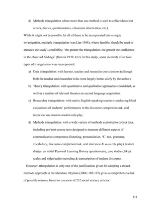 111
d) Methods triangulation where more than one method is used to collect data (test
scores, diaries, questionnaires, classroom observation, etc.).
While it might not be possible for all of these to be incorporated into a single
investigation, multiple triangulation (van Lier 1988), where feasible, should be used to
enhance the study’s credibility: ‘the greater the triangulation, the greater the confidence
in the observed findings’ (Denzin 1970: 472). In this study, some elements of all four
types of triangulation were incorporated:
a) Data triangulation: with learner, teacher and researcher participation (although
both the teacher and researcher roles were largely borne solely by the author).
b) Theory triangulation: with quantitative and qualitative approaches considered, as
well as a number of relevant theories on second language acquisition.
c) Researcher triangulation: with native English-speaking teachers conducting blind
evaluations of students’ performances in the discourse completion task, oral
interview and student-student role-play.
d) Methods triangulation: with a wide variety of methods exploited to collect data,
including pre/post-course tests designed to measure different aspects of
communicative competence (listening, pronunciation, ‘C’ test, grammar,
vocabulary, discourse completion task, oral interview  ss-ss role play), learner
diaries, an initial Personal Learning History questionnaire, case studies, likert
scales and video/audio recording  transcription of student discourse.
However, triangulation is only one of the justifications given for adopting a mixed
methods approach in the literature. Bryman (2006: 105-107) gives a comprehensive list
of possible reasons, based on a review of 232 social science articles:
 
