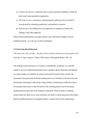 113
n) Confirm and discover: qualitative data is used to generate hypotheses, which are
then tested using quantitative approaches.
o) Diversity of views: researchers’ and participants’ differing views can both be
incorporated by combining quantitative and qualitative research.
p) Enhancement: the findings from one approach can augment or enhance the
findings of the other approach.
Many of these justifications will apply equally in any individual example of mixed
methods research ~ as is the case in this investigation.
3.2 Classroom-Based Research
‘the classroom is the crucible – the place where teachers and learners come together and
learning, we hope, happens.’ (Gaies 1980, cited in Allwright  Bailey 1991: 18)
The analogy of the classroom as a crucible is, undoubtedly, an apt one; in a crucible
metals or ores are combined and heated to give a product. But its final form will depend
on a large number of variables: the metals used and the impurities they contain, the
temperature, the gases present during smelting and so on. Similarly in the classroom, the
final product (learning) is affected by a large number of interacting variables but where
the analogy breaks down is that the results of the smelting process can be accurately
predicted because they deal with inorganic compounds. When it comes to studying
human behaviour, there are no such certainties. So what is it about classrooms that makes
them such difficult places to investigate? Below, I outline some of the complicating
 
