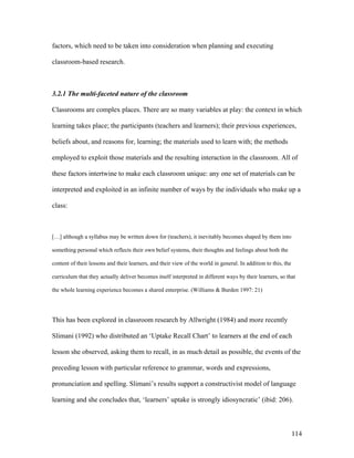 114
factors, which need to be taken into consideration when planning and executing
classroom-based research.
3.2.1 The multi-faceted nature of the classroom
Classrooms are complex places. There are so many variables at play: the context in which
learning takes place; the participants (teachers and learners); their previous experiences,
beliefs about, and reasons for, learning; the materials used to learn with; the methods
employed to exploit those materials and the resulting interaction in the classroom. All of
these factors intertwine to make each classroom unique: any one set of materials can be
interpreted and exploited in an infinite number of ways by the individuals who make up a
class:
[…] although a syllabus may be written down for (teachers), it inevitably becomes shaped by them into
something personal which reflects their own belief systems, their thoughts and feelings about both the
content of their lessons and their learners, and their view of the world in general. In addition to this, the
curriculum that they actually deliver becomes itself interpreted in different ways by their learners, so that
the whole learning experience becomes a shared enterprise. (Williams  Burden 1997: 21)
This has been explored in classroom research by Allwright (1984) and more recently
Slimani (1992) who distributed an ‘Uptake Recall Chart’ to learners at the end of each
lesson she observed, asking them to recall, in as much detail as possible, the events of the
preceding lesson with particular reference to grammar, words and expressions,
pronunciation and spelling. Slimani’s results support a constructivist model of language
learning and she concludes that, ‘learners’ uptake is strongly idiosyncratic’ (ibid: 206).
 