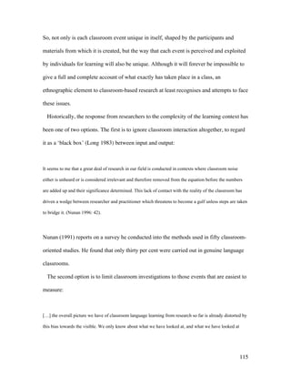 115
So, not only is each classroom event unique in itself, shaped by the participants and
materials from which it is created, but the way that each event is perceived and exploited
by individuals for learning will also be unique. Although it will forever be impossible to
give a full and complete account of what exactly has taken place in a class, an
ethnographic element to classroom-based research at least recognises and attempts to face
these issues.
Historically, the response from researchers to the complexity of the learning context has
been one of two options. The first is to ignore classroom interaction altogether, to regard
it as a ‘black box’ (Long 1983) between input and output:
It seems to me that a great deal of research in our field is conducted in contexts where classroom noise
either is unheard or is considered irrelevant and therefore removed from the equation before the numbers
are added up and their significance determined. This lack of contact with the reality of the classroom has
driven a wedge between researcher and practitioner which threatens to become a gulf unless steps are taken
to bridge it. (Nunan 1996: 42).
Nunan (1991) reports on a survey he conducted into the methods used in fifty classroom-
oriented studies. He found that only thirty per cent were carried out in genuine language
classrooms.
The second option is to limit classroom investigations to those events that are easiest to
measure:
[…] the overall picture we have of classroom language learning from research so far is already distorted by
this bias towards the visible. We only know about what we have looked at, and what we have looked at
 