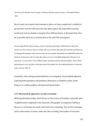 116
over the last two decades consists largely of whatever has been easiest to observe. (Allwright  Bailey
1991)
But of course any research which attempts to gloss over these complexities is unlikely to
get anywhere near the truth and so the only option open to the responsible researcher
would seem to be an attempt to recognise these different factors, to document them all as
far as possible and to try to reconcile them at the end of the investigation:
At some point all these factors [setting, content, interaction, participants, method] must be taken into
account, for all are relevant, many are related, and as yet we know little about their potential contribution to
L2 language development. In the classroom they all come together and produce the undefinable quality, the
dynamics of classroom work. It is clear that, unless we are to oversimplify dangerously what goes on in
classrooms, we must look at it from different angles, describe accurately and painstakingly, relate without
generalizing too soon, and above all not lose track of the global view, the multifaceted nature of classroom
work. (van Lier 1988: 8)
Essentially, what is being recommended here is an integrated, mixed methods approach
exploiting both quantitative and qualitative dimensions, as alluded to earlier, which
brings us to a further problem with classroom-based studies.
3.2.2 Mixed methods approaches are time-consuming
Whilst psychometric testing, which focuses on the products of learning, is generally quite
straightforward to implement in the classroom, ethnographic investigations, looking at
the process of learning, are usually much more time consuming. They involve techniques
such as observations of classes, audio and video recording, transcription of classroom
 
