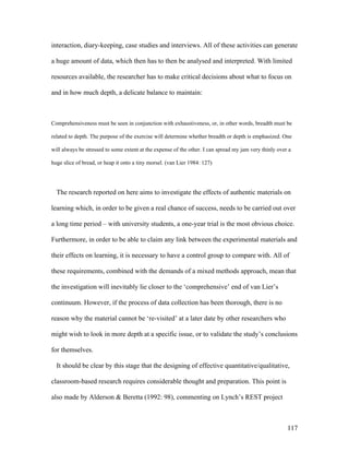 117
interaction, diary-keeping, case studies and interviews. All of these activities can generate
a huge amount of data, which then has to then be analysed and interpreted. With limited
resources available, the researcher has to make critical decisions about what to focus on
and in how much depth, a delicate balance to maintain:
Comprehensiveness must be seen in conjunction with exhaustiveness, or, in other words, breadth must be
related to depth. The purpose of the exercise will determine whether breadth or depth is emphasized. One
will always be stressed to some extent at the expense of the other. I can spread my jam very thinly over a
huge slice of bread, or heap it onto a tiny morsel. (van Lier 1984: 127)
The research reported on here aims to investigate the effects of authentic materials on
learning which, in order to be given a real chance of success, needs to be carried out over
a long time period – with university students, a one-year trial is the most obvious choice.
Furthermore, in order to be able to claim any link between the experimental materials and
their effects on learning, it is necessary to have a control group to compare with. All of
these requirements, combined with the demands of a mixed methods approach, mean that
the investigation will inevitably lie closer to the ‘comprehensive’ end of van Lier’s
continuum. However, if the process of data collection has been thorough, there is no
reason why the material cannot be ‘re-visited’ at a later date by other researchers who
might wish to look in more depth at a specific issue, or to validate the study’s conclusions
for themselves.
It should be clear by this stage that the designing of effective quantitative/qualitative,
classroom-based research requires considerable thought and preparation. This point is
also made by Alderson  Beretta (1992: 98), commenting on Lynch’s REST project
 