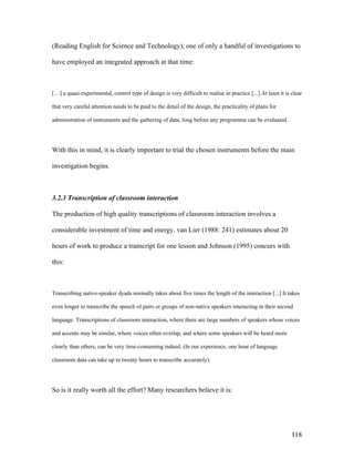 118
(Reading English for Science and Technology), one of only a handful of investigations to
have employed an integrated approach at that time:
[…] a quasi-experimental, control type of design is very difficult to realise in practice [...] At least it is clear
that very careful attention needs to be paid to the detail of the design, the practicality of plans for
administration of instruments and the gathering of data, long before any programme can be evaluated.
With this in mind, it is clearly important to trial the chosen instruments before the main
investigation begins.
3.2.3 Transcription of classroom interaction
The production of high quality transcriptions of classroom interaction involves a
considerable investment of time and energy. van Lier (1988: 241) estimates about 20
hours of work to produce a transcript for one lesson and Johnson (1995) concurs with
this:
Transcribing native-speaker dyads normally takes about five times the length of the interaction [...] It takes
even longer to transcribe the speech of pairs or groups of non-native speakers interacting in their second
language. Transcriptions of classroom interaction, where there are large numbers of speakers whose voices
and accents may be similar, where voices often overlap, and where some speakers will be heard more
clearly than others, can be very time-consuming indeed. (In our experience, one hour of language
classroom data can take up to twenty hours to transcribe accurately).
So is it really worth all the effort? Many researchers believe it is:
 