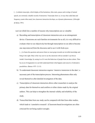 119
[…] verbatim transcripts, which display all the hesitations, false starts, pauses and overlaps of natural
speech, are extremely valuable records of interaction. Transcripts show us, in ways that coded data and
frequency counts often mask, how classroom interaction develops, as a dynamic phenomenon. (Allwright
 Bailey 1991)
van Lier (ibid) lists a number of reasons why transcriptions are so valuable:
a) Recording and transcription of classroom interaction acts as an estrangement
device. Classrooms are such familiar environments for us all, it is very difficult to
evaluate what we see objectively but through transcription we are able to become
one step removed from the discourse and to see it with fresh eyes:
[…] to frame the questions and answer them we must grope towards our invisible knowledge and
bring it into sight. Only in this way can we see the classroom with an outsider’s eye but an
insider’s knowledge, by seeing it as if it were the behaviour of people from an alien culture. Then
by an act of imagination we can both understand better what happens and conceive of alternative
possibilities. (Barnes 1975: 12-13)
b) To understand classroom interaction requires ‘intensive immersion in the data’; a
necessary part of the transcription process. Interesting phenomena often only
reveal themselves after detailed investigation of the data.
c) Transcription of classroom interaction allows other researchers to analyse the
primary data for themselves and confirm or refute claims made by the original
authors. This can help to strengthen the internal validity and reliability of the
study.
d) Transcribed data from one study can be compared with that from other studies,
which leads to ‘cumulative research’. (Classroom-based investigations are often
criticised for not being explicit enough).
 
