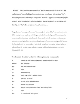 122
Schmidt’s (1983) well-known case study of Wes, a Japanese artist living in the USA,
used a series of transcribed taped conversations and monologues to investigate Wes’s
developing discourse and strategic competence. Schmidt’s approach is more ethnographic
in nature but he demonstrates quite convincingly Wes’s competence in these areas. On
the subject of Wes’s discourse competence, he comments:
The good-natured’ teasing type of humour of this passage [...] is typical of Wes’s conversations, as is his
skill in listening to what people say and picking up topics for further development. Wes is not a passive
conversationalist but nominates topics frequently. Moreover, the topics he nominates are almost always
relevant to previous topics. I have never observed any instances of conversation coming to a halt because
Wes has raised a topic (or commented on a topic already on the floor) in a way that indicated he had not
understood what the previous speaker had said or made an unfathomable connection to a new topic.
(Schmidt, 1983: 160)
To substantiate this claim, he offers the following transcript as an example:
M: I would like eggs benedict (to waitress) / that’s the specialty (to Wes)
Waitress: how about you?
Wes: here eggs benedict is good?
M:} yeah
G:} it’s the specialty
Wes: yeah? / OK / I have it (waitress leaves)
M: you never ate before?
Wes: no, I ate before / but not this hotel
M: it’s very good over here
Wes: but only just English muffin / turkey / ham and egg / right?
G: right
Wes: so how different? / how special?
 