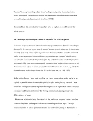 124
The acts of observing, transcribing, and any form of labelling or coding, being of necessity selective,
involve interpretation. The interpretation therefore does not start when observation and descriptive work
are completed, it pervades the entire activity. (van Lier, 1984:126)
Because of this, it is important for researchers to be as explicit as possible about the
whole process.
3.3 Adopting a methodological ‘frame of reference’ for an investigation
A discourse analysis of classrooms is basically about language, and the nature of research will be largely
determined by the researcher’s views about the nature of language-in-use. It is important, for the relevance
and clarity of any study, to be as explicit as possible about these views, which the researcher carries with
him/her as basic assumptions. Together with views concerning the proper conduct of scientific activity,
here referred to as research methodological principles, they can be formulated as a methodological frame
of reference [...] The frame of reference may enable ‘consumers’ of the ‘product’ of the research to see why
the researcher chose to focus on certain aspects of the observed data more than on others [...] and why the
chosen phenomena are described in the way that they are described. (van Lier 1984: 119/20)
So far in this chapter, I have tried to follow van Lier’s very sensible advice and to be as
explicit as possible about the methodological principles underlying my research. I now
turn to the assumptions underlying the work and provide an explanation for the choice of
constructs used to explore learners’ developing communicative competence with
different types of input.
The central belief underlying the research is that traditional language courses based on
a structural syllabus tend to provide learners with an impoverished input. Through
excessive control of lexico-grammatical items and contrivance, many of the features of
 
