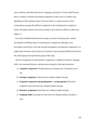 126
areas would be a desirable outcome for a language curriculum. It is also useful because
there is evidence of learners developing competence in these areas in variable ways,
depending on their learning context. Of course, there is a certain amount of inter-
connectedness amongst the different components in the communicative competence
model, and improvements in one area are likely to have knock-on effects on others (see
chapter 1).
Given the established link between the input or context of learning and a variable
development in different types of communicative competence (although, to my
knowledge, research has so far only focused on pragmatic and linguistic competence), we
might expect measures such as these to be sensitive to post-treatment differences between
the control group and experimental group of this study.
The five components of communicative competence, in addition to learners’ language
skills, were measured both pre- and post-course using the following instruments:
a) Linguistic competence: Pronunciation test; Grammar test; Vocabulary test; C-
test
b) Strategic competence: Oral interview; Student-student role-play
c) Pragmatic competence (pragmalinguistic + sociopragmatic): Discourse
completion task; Oral interview; Student-student role-play
d) Discourse competence: Oral interview; Student-student role-play
e) Language skills: Listening test; Oral interview; Student-student role-play; C-
Test.
 