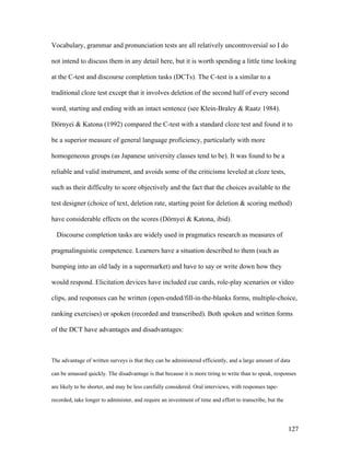 127
Vocabulary, grammar and pronunciation tests are all relatively uncontroversial so I do
not intend to discuss them in any detail here, but it is worth spending a little time looking
at the C-test and discourse completion tasks (DCTs). The C-test is a similar to a
traditional cloze test except that it involves deletion of the second half of every second
word, starting and ending with an intact sentence (see Klein-Braley  Raatz 1984).
Dörnyei  Katona (1992) compared the C-test with a standard cloze test and found it to
be a superior measure of general language proficiency, particularly with more
homogeneous groups (as Japanese university classes tend to be). It was found to be a
reliable and valid instrument, and avoids some of the criticisms leveled at cloze tests,
such as their difficulty to score objectively and the fact that the choices available to the
test designer (choice of text, deletion rate, starting point for deletion  scoring method)
have considerable effects on the scores (Dörnyei  Katona, ibid).
Discourse completion tasks are widely used in pragmatics research as measures of
pragmalinguistic competence. Learners have a situation described to them (such as
bumping into an old lady in a supermarket) and have to say or write down how they
would respond. Elicitation devices have included cue cards, role-play scenarios or video
clips, and responses can be written (open-ended/fill-in-the-blanks forms, multiple-choice,
ranking exercises) or spoken (recorded and transcribed). Both spoken and written forms
of the DCT have advantages and disadvantages:
The advantage of written surveys is that they can be administered efficiently, and a large amount of data
can be amassed quickly. The disadvantage is that because it is more tiring to write than to speak, responses
are likely to be shorter, and may be less carefully considered. Oral interviews, with responses tape-
recorded, take longer to administer, and require an investment of time and effort to transcribe, but the
 