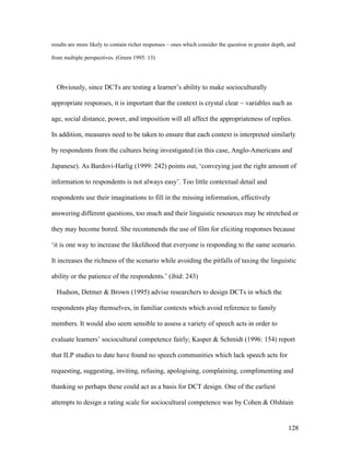 128
results are more likely to contain richer responses – ones which consider the question in greater depth, and
from multiple perspectives. (Green 1995: 13)
Obviously, since DCTs are testing a learner’s ability to make socioculturally
appropriate responses, it is important that the context is crystal clear ~ variables such as
age, social distance, power, and imposition will all affect the appropriateness of replies.
In addition, measures need to be taken to ensure that each context is interpreted similarly
by respondents from the cultures being investigated (in this case, Anglo-Americans and
Japanese). As Bardovi-Harlig (1999: 242) points out, ‘conveying just the right amount of
information to respondents is not always easy’. Too little contextual detail and
respondents use their imaginations to fill in the missing information, effectively
answering different questions, too much and their linguistic resources may be stretched or
they may become bored. She recommends the use of film for eliciting responses because
‘it is one way to increase the likelihood that everyone is responding to the same scenario.
It increases the richness of the scenario while avoiding the pitfalls of taxing the linguistic
ability or the patience of the respondents.’ (ibid: 243)
Hudson, Detmer  Brown (1995) advise researchers to design DCTs in which the
respondents play themselves, in familiar contexts which avoid reference to family
members. It would also seem sensible to assess a variety of speech acts in order to
evaluate learners’ sociocultural competence fairly; Kasper  Schmidt (1996: 154) report
that ILP studies to date have found no speech communities which lack speech acts for
requesting, suggesting, inviting, refusing, apologising, complaining, complimenting and
thanking so perhaps these could act as a basis for DCT design. One of the earliest
attempts to design a rating scale for sociocultural competence was by Cohen  Olshtain
 