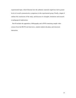 13
experimental input, which illustrate how the authentic materials might have led to greater
levels of overall communicative competence in the experimental group. Finally, chapter 8
outlines the conclusions of the study, and discusses its strengths, limitations and research
or pedagogical implications.
Part II includes the appendices, bibliography and a DVD containing sample video
extracts from the IELTS oral interviews, student-student role-plays and classroom
interaction.
 