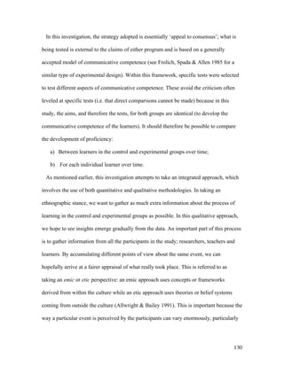 130
In this investigation, the strategy adopted is essentially ‘appeal to consensus’; what is
being tested is external to the claims of either program and is based on a generally
accepted model of communicative competence (see Frolich, Spada  Allen 1985 for a
similar type of experimental design). Within this framework, specific tests were selected
to test different aspects of communicative competence. These avoid the criticism often
leveled at specific tests (i.e. that direct comparisons cannot be made) because in this
study, the aims, and therefore the tests, for both groups are identical (to develop the
communicative competence of the learners). It should therefore be possible to compare
the development of proficiency:
a) Between learners in the control and experimental groups over time;
b) For each individual learner over time.
As mentioned earlier, this investigation attempts to take an integrated approach, which
involves the use of both quantitative and qualitative methodologies. In taking an
ethnographic stance, we want to gather as much extra information about the process of
learning in the control and experimental groups as possible. In this qualitative approach,
we hope to see insights emerge gradually from the data. An important part of this process
is to gather information from all the participants in the study; researchers, teachers and
learners. By accumulating different points of view about the same event, we can
hopefully arrive at a fairer appraisal of what really took place. This is referred to as
taking an emic or etic perspective: an emic approach uses concepts or frameworks
derived from within the culture while an etic approach uses theories or belief systems
coming from outside the culture (Allwright  Bailey 1991). This is important because the
way a particular event is perceived by the participants can vary enormously, particularly
 