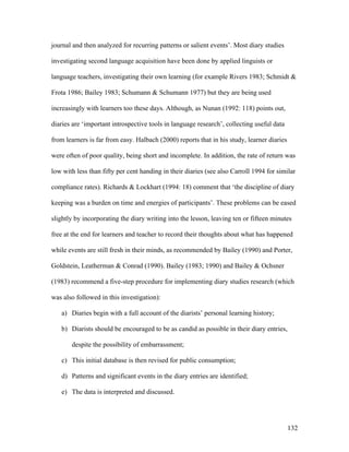 132
journal and then analyzed for recurring patterns or salient events’. Most diary studies
investigating second language acquisition have been done by applied linguists or
language teachers, investigating their own learning (for example Rivers 1983; Schmidt 
Frota 1986; Bailey 1983; Schumann  Schumann 1977) but they are being used
increasingly with learners too these days. Although, as Nunan (1992: 118) points out,
diaries are ‘important introspective tools in language research’, collecting useful data
from learners is far from easy. Halbach (2000) reports that in his study, learner diaries
were often of poor quality, being short and incomplete. In addition, the rate of return was
low with less than fifty per cent handing in their diaries (see also Carroll 1994 for similar
compliance rates). Richards  Lockhart (1994: 18) comment that ‘the discipline of diary
keeping was a burden on time and energies of participants’. These problems can be eased
slightly by incorporating the diary writing into the lesson, leaving ten or fifteen minutes
free at the end for learners and teacher to record their thoughts about what has happened
while events are still fresh in their minds, as recommended by Bailey (1990) and Porter,
Goldstein, Leatherman  Conrad (1990). Bailey (1983; 1990) and Bailey  Ochsner
(1983) recommend a five-step procedure for implementing diary studies research (which
was also followed in this investigation):
a) Diaries begin with a full account of the diarists’ personal learning history;
b) Diarists should be encouraged to be as candid as possible in their diary entries,
despite the possibility of embarrassment;
c) This initial database is then revised for public consumption;
d) Patterns and significant events in the diary entries are identified;
e) The data is interpreted and discussed.
 
