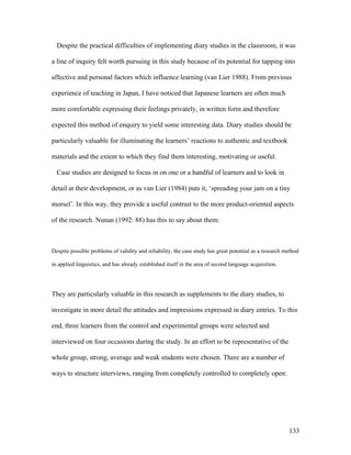133
Despite the practical difficulties of implementing diary studies in the classroom, it was
a line of inquiry felt worth pursuing in this study because of its potential for tapping into
affective and personal factors which influence learning (van Lier 1988). From previous
experience of teaching in Japan, I have noticed that Japanese learners are often much
more comfortable expressing their feelings privately, in written form and therefore
expected this method of enquiry to yield some interesting data. Diary studies should be
particularly valuable for illuminating the learners’ reactions to authentic and textbook
materials and the extent to which they find them interesting, motivating or useful.
Case studies are designed to focus in on one or a handful of learners and to look in
detail at their development, or as van Lier (1984) puts it, ‘spreading your jam on a tiny
morsel’. In this way, they provide a useful contrast to the more product-oriented aspects
of the research. Nunan (1992: 88) has this to say about them:
Despite possible problems of validity and reliability, the case study has great potential as a research method
in applied linguistics, and has already established itself in the area of second language acquisition.
They are particularly valuable in this research as supplements to the diary studies, to
investigate in more detail the attitudes and impressions expressed in diary entries. To this
end, three learners from the control and experimental groups were selected and
interviewed on four occasions during the study. In an effort to be representative of the
whole group, strong, average and weak students were chosen. There are a number of
ways to structure interviews, ranging from completely controlled to completely open:
 