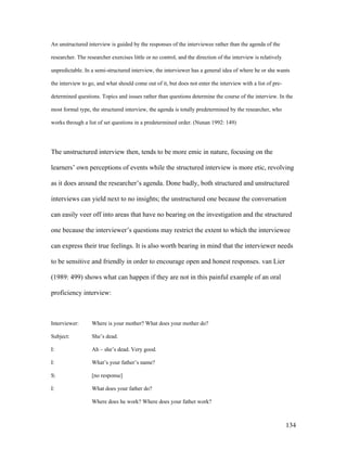 134
An unstructured interview is guided by the responses of the interviewee rather than the agenda of the
researcher. The researcher exercises little or no control, and the direction of the interview is relatively
unpredictable. In a semi-structured interview, the interviewer has a general idea of where he or she wants
the interview to go, and what should come out of it, but does not enter the interview with a list of pre-
determined questions. Topics and issues rather than questions determine the course of the interview. In the
most formal type, the structured interview, the agenda is totally predetermined by the researcher, who
works through a list of set questions in a predetermined order. (Nunan 1992: 149)
The unstructured interview then, tends to be more emic in nature, focusing on the
learners’ own perceptions of events while the structured interview is more etic, revolving
as it does around the researcher’s agenda. Done badly, both structured and unstructured
interviews can yield next to no insights; the unstructured one because the conversation
can easily veer off into areas that have no bearing on the investigation and the structured
one because the interviewer’s questions may restrict the extent to which the interviewee
can express their true feelings. It is also worth bearing in mind that the interviewer needs
to be sensitive and friendly in order to encourage open and honest responses. van Lier
(1989: 499) shows what can happen if they are not in this painful example of an oral
proficiency interview:
Interviewer: Where is your mother? What does your mother do?
Subject: She’s dead.
I: Ah – she’s dead. Very good.
I: What’s your father’s name?
S: [no response]
I: What does your father do?
Where does he work? Where does your father work?
 