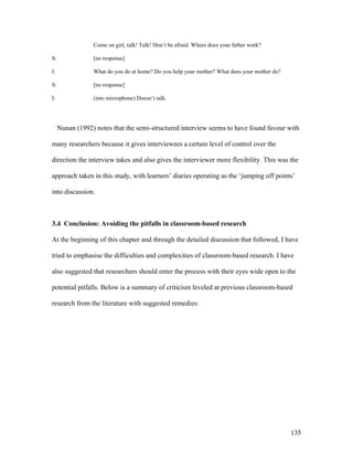 135
Come on girl, talk! Talk! Don’t be afraid. Where does your father work?
S: [no response]
I: What do you do at home? Do you help your mother? What does your mother do?
S: [no response]
I: (into microphone) Doesn’t talk.
Nunan (1992) notes that the semi-structured interview seems to have found favour with
many researchers because it gives interviewees a certain level of control over the
direction the interview takes and also gives the interviewer more flexibility. This was the
approach taken in this study, with learners’ diaries operating as the ‘jumping off points’
into discussion.
3.4 Conclusion: Avoiding the pitfalls in classroom-based research
At the beginning of this chapter and through the detailed discussion that followed, I have
tried to emphasise the difficulties and complexities of classroom-based research. I have
also suggested that researchers should enter the process with their eyes wide open to the
potential pitfalls. Below is a summary of criticism leveled at previous classroom-based
research from the literature with suggested remedies:
 