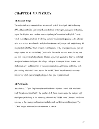 137
CHAPTER 4 MAIN STUDY
4.1 Research design
The main study was conducted over a ten-month period, from April 2004 to January
2005, at Kansai Gaidai University (Kansai Institute of Foreign Languages), in Hirakata,
Japan. Participants were enrolled on a (compulsory) Communicative English Course,
which focused principally on developing learners’ listening and speaking skills. Classes
were held twice a week in quiet, well-lit classrooms for all groups, each lesson lasting 90
minutes (a total of 82.5 hours of input over the course of the investigation), and were all
taught by one teacher (the author). Quantitative data on the students was collected pre-
and post course with a batch of eight different tests, while qualitative data was collected
at regular intervals during the trial using a variety of techniques: learner diaries, case
study interviews and transcripts of classroom interaction. All training and testing took
place during scheduled classes, except for the IELTS oral interviews and case study
interviews, which were arranged outside of class time by appointment.
4.2 Participants
A total of 92, 2nd
year English-major students from 4 separate classes took part in the
trial. The classes, identified by the numbers 1, 2, 3 and 4, represented the students with
the highest proficiency in the university, streamed by TOEFL score. Classes 1 and 3 were
assigned to the experimental treatment and classes 2 and 4 the control treatment. The
TOEFL ranges within each class are shown in table 4.1.
 