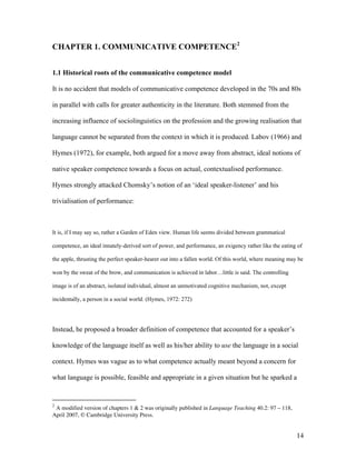 14
CHAPTER 1. COMMUNICATIVE COMPETENCE2
1.1 Historical roots of the communicative competence model
It is no accident that models of communicative competence developed in the 70s and 80s
in parallel with calls for greater authenticity in the literature. Both stemmed from the
increasing influence of sociolinguistics on the profession and the growing realisation that
language cannot be separated from the context in which it is produced. Labov (1966) and
Hymes (1972), for example, both argued for a move away from abstract, ideal notions of
native speaker competence towards a focus on actual, contextualised performance.
Hymes strongly attacked Chomsky’s notion of an ‘ideal speaker-listener’ and his
trivialisation of performance:
It is, if I may say so, rather a Garden of Eden view. Human life seems divided between grammatical
competence, an ideal innately-derived sort of power, and performance, an exigency rather like the eating of
the apple, thrusting the perfect speaker-hearer out into a fallen world. Of this world, where meaning may be
won by the sweat of the brow, and communication is achieved in labor…little is said. The controlling
image is of an abstract, isolated individual, almost an unmotivated cognitive mechanism, not, except
incidentally, a person in a social world. (Hymes, 1972: 272)
Instead, he proposed a broader definition of competence that accounted for a speaker’s
knowledge of the language itself as well as his/her ability to use the language in a social
context. Hymes was vague as to what competence actually meant beyond a concern for
what language is possible, feasible and appropriate in a given situation but he sparked a
2
A modified version of chapters 1 & 2 was originally published in Language Teaching 40.2: 97 – 118,
April 2007, © Cambridge University Press.
 